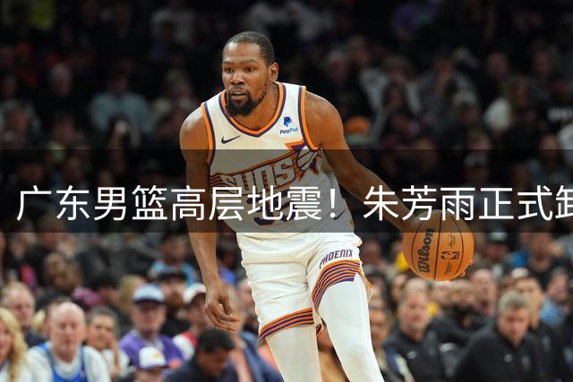 广东男篮高层地震！朱芳雨正式卸任总经理职务