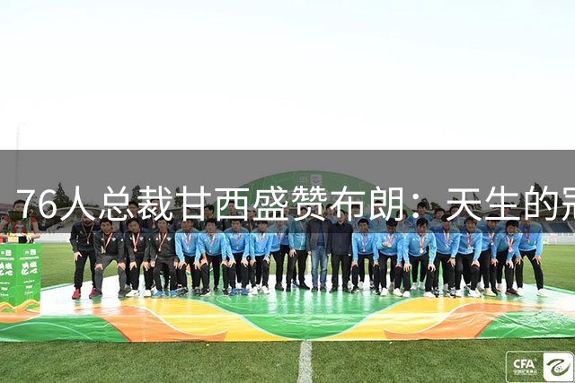 76人总裁甘西盛赞布朗：天生的冠军拼图 渴望再登联盟之巅