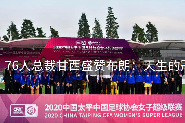 76人总裁甘西盛赞布朗：天生的冠军拼图 渴望再登联盟之巅